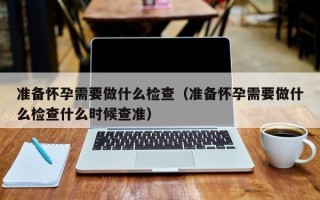 准备怀孕需要做什么检查（准备怀孕需要做什么检查什么时候查准）