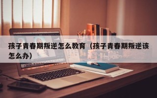 孩子青春期叛逆怎么教育（孩子青春期叛逆该怎么办）