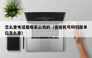 怎么查电话是哪家公司的（查座机号码归属单位怎么查）