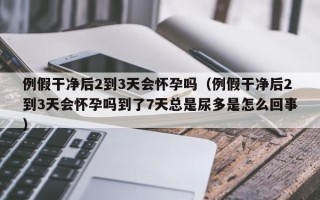 例假干净后2到3天会怀孕吗（例假干净后2到3天会怀孕吗到了7天总是尿多是怎么回事）