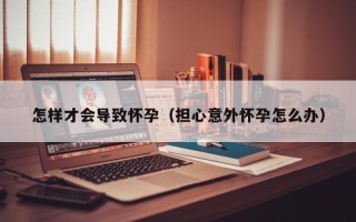 怎样才会导致怀孕（担心意外怀孕怎么办）