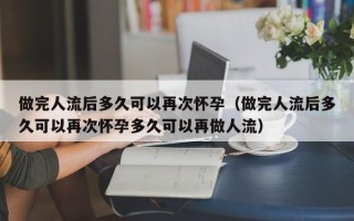 做完人流后多久可以再次怀孕（做完人流后多久可以再次怀孕多久可以再做人流）