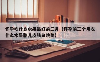 怀孕吃什么水果最好前三月（怀孕前三个月吃什么水果胎儿皮肤白貌美）