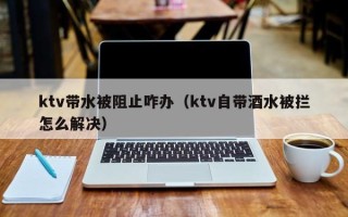 ktv带水被阻止咋办（ktv自带酒水被拦怎么解决）