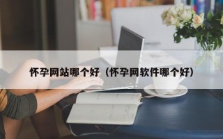 怀孕网站哪个好（怀孕网软件哪个好）