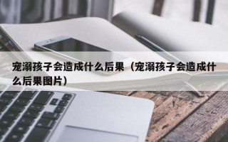 宠溺孩子会造成什么后果（宠溺孩子会造成什么后果图片）