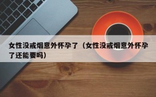 女性没戒烟意外怀孕了（女性没戒烟意外怀孕了还能要吗）