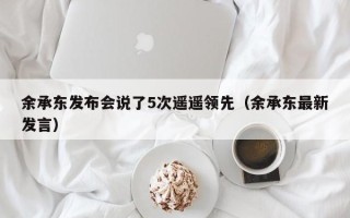 余承东发布会说了5次遥遥领先（余承东最新发言）