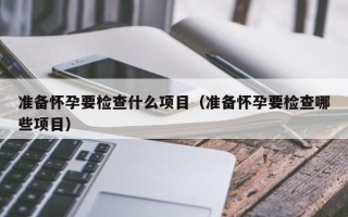 准备怀孕要检查什么项目（准备怀孕要检查哪些项目）