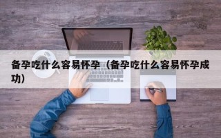 备孕吃什么容易怀孕（备孕吃什么容易怀孕成功）
