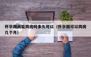 怀孕期间能同房吗多久可以（怀孕期可以同房几个月）