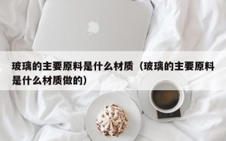 玻璃的主要原料是什么材质（玻璃的主要原料是什么材质做的）