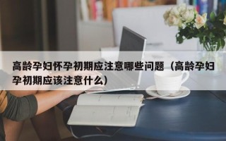 高龄孕妇怀孕初期应注意哪些问题（高龄孕妇孕初期应该注意什么）