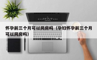 怀孕前三个月可以同房吗（孕妇怀孕前三个月可以同房吗）