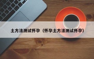 土方法测试怀孕（怀孕土方法测试怀孕）