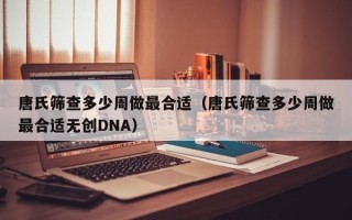 唐氏筛查多少周做最合适（唐氏筛查多少周做最合适无创DNA）