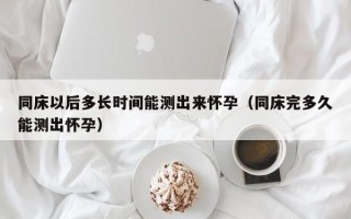 同床以后多长时间能测出来怀孕（同床完多久能测出怀孕）