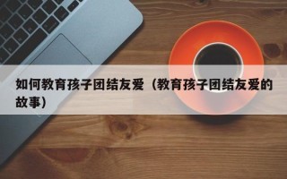 如何教育孩子团结友爱（教育孩子团结友爱的故事）