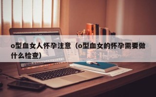 o型血女人怀孕注意（o型血女的怀孕需要做什么检查）