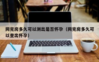 同完房多久可以测出是否怀孕（同完房多久可以查出怀孕）