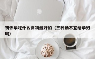 初怀孕吃什么食物最好的（三种汤不宜给孕妇喝）
