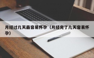 月经过几天最容易怀孕（月经完了几天容易怀孕）