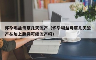怀孕喝益母草几天流产（怀孕喝益母草几天流产在加上跳绳可能流产吗）