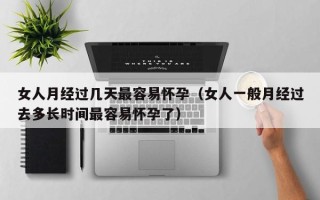 女人月经过几天最容易怀孕（女人一般月经过去多长时间最容易怀孕了）