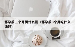 怀孕前三个月煲什么汤（怀孕前3个月吃什么汤好）