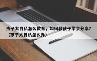 孩子太自私怎么教育，如何教孩子学会分享？（孩子太自私怎么办）