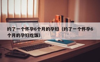 约了一个怀孕6个月的孕妇（约了一个怀孕6个月的孕妇吃饭）