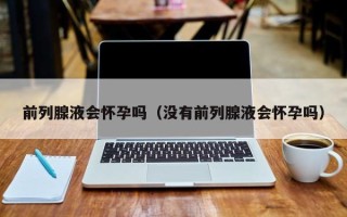 前列腺液会怀孕吗（没有前列腺液会怀孕吗）