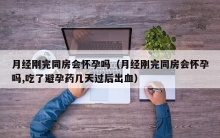 月经刚完同房会怀孕吗（月经刚完同房会怀孕吗,吃了避孕药几天过后出血）