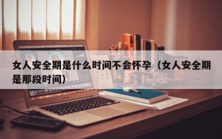 女人安全期是什么时间不会怀孕（女人安全期是那段时间）