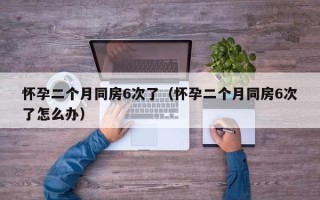 怀孕二个月同房6次了（怀孕二个月同房6次了怎么办）