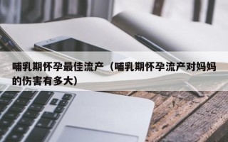哺乳期怀孕最佳流产（哺乳期怀孕流产对妈妈的伤害有多大）