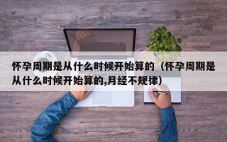 怀孕周期是从什么时候开始算的（怀孕周期是从什么时候开始算的,月经不规律）