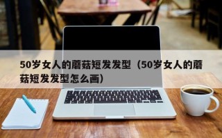 50岁女人的蘑菇短发发型（50岁女人的蘑菇短发发型怎么画）