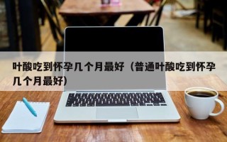 叶酸吃到怀孕几个月最好（普通叶酸吃到怀孕几个月最好）