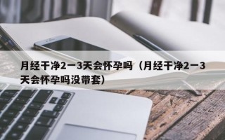 月经干净2一3天会怀孕吗（月经干净2一3天会怀孕吗没带套）