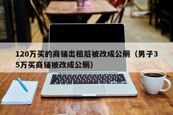 120万买的商铺出租后被改成公厕（男子35万买商铺被改成公厕）-第1张图片-鲸幼网