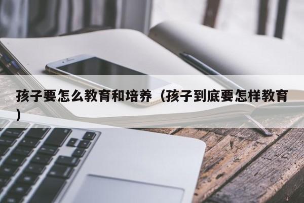 孩子要怎么教育和培养（孩子到底要怎样教育）-第1张图片-鲸幼网