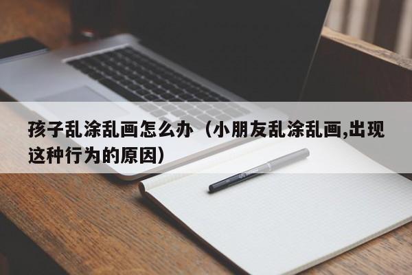 孩子乱涂乱画怎么办（小朋友乱涂乱画,出现这种行为的原因）-第1张图片-鲸幼网