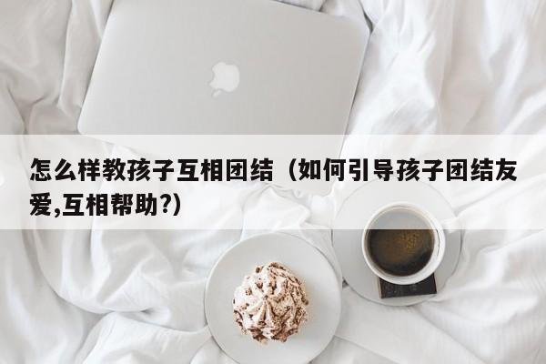 怎么样教孩子互相团结（如何引导孩子团结友爱,互相帮助?）-第1张图片-鲸幼网