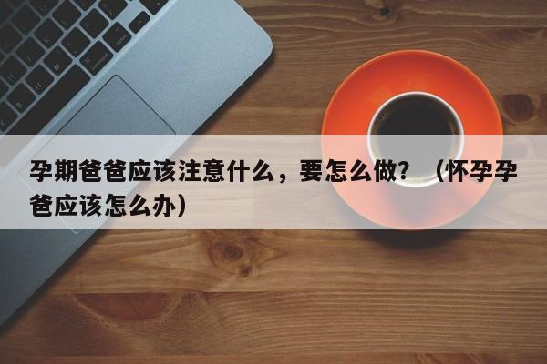 孕期爸爸应该注意什么，要怎么做？（怀孕孕爸应该怎么办）-第1张图片-鲸幼网