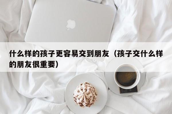 什么样的孩子更容易交到朋友（孩子交什么样的朋友很重要）-第1张图片-鲸幼网