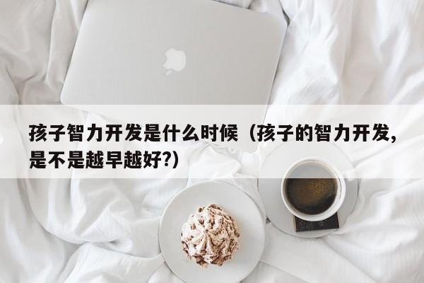 孩子智力开发是什么时候（孩子的智力开发,是不是越早越好?）-第1张图片-鲸幼网