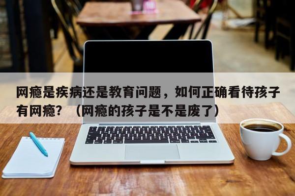 网瘾是疾病还是教育问题，如何正确看待孩子有网瘾？（网瘾的孩子是不是废了）-第1张图片-鲸幼网