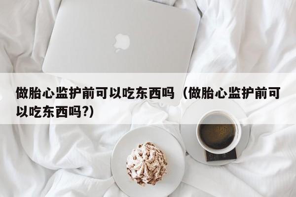 做胎心监护前可以吃东西吗（做胎心监护前可以吃东西吗?）-第1张图片-鲸幼网