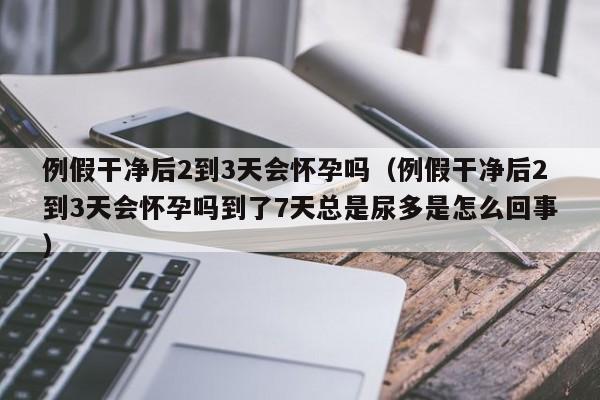 例假干净后2到3天会怀孕吗（例假干净后2到3天会怀孕吗到了7天总是尿多是怎么回事）-第1张图片-鲸幼网